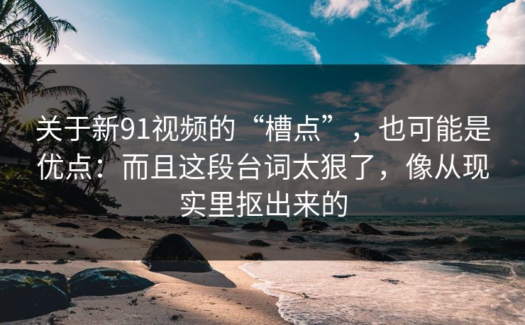 关于新91视频的“槽点”,也可能是优点:而且这段台词太狠了,像从现实里抠出来的 第1张 关于新91视频的“槽点”,也可能是优点:而且这段台词太狠了,像从现实里抠出来的 第1张
