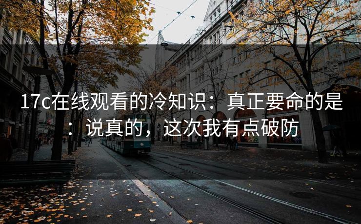 17c在线观看的冷知识：真正要命的是：说真的，这次我有点破防  第1张