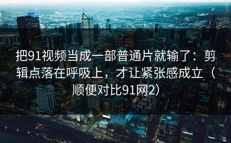 把91视频当成一部普通片就输了：剪辑点落在呼吸上，才让紧张感成立（顺便对比91网2）  第1张