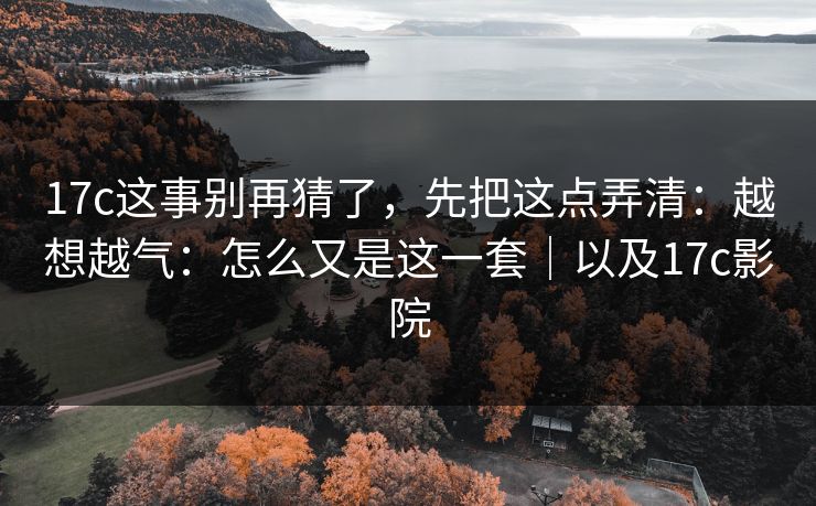 17c这事别再猜了，先把这点弄清：越想越气：怎么又是这一套｜以及17c影院  第1张