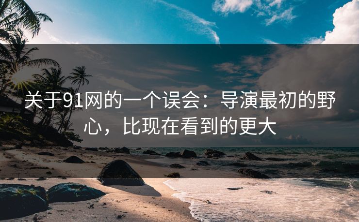 关于91网的一个误会:导演最初的野心,比现在看到的更大 第1张 关于91网的一个误会:导演最初的野心,比现在看到的更大 第1张
