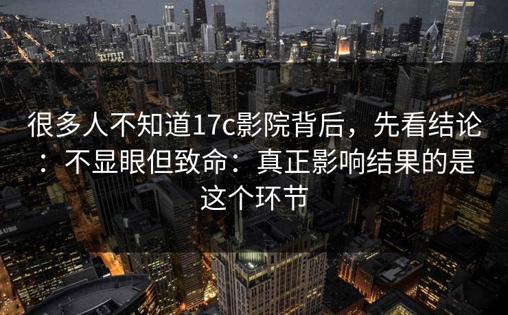 很多人不知道17c影院背后,先看结论:不显眼但致命:真正影响结果的是这个环节 第1张 很多人不知道17c影院背后,先看结论:不显眼但致命:真正影响结果的是这个环节 第1张