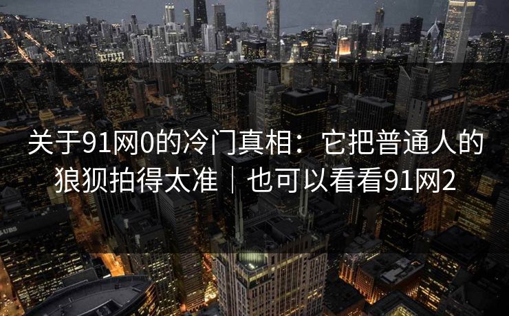关于91网0的冷门真相：它把普通人的狼狈拍得太准｜也可以看看91网2  第1张