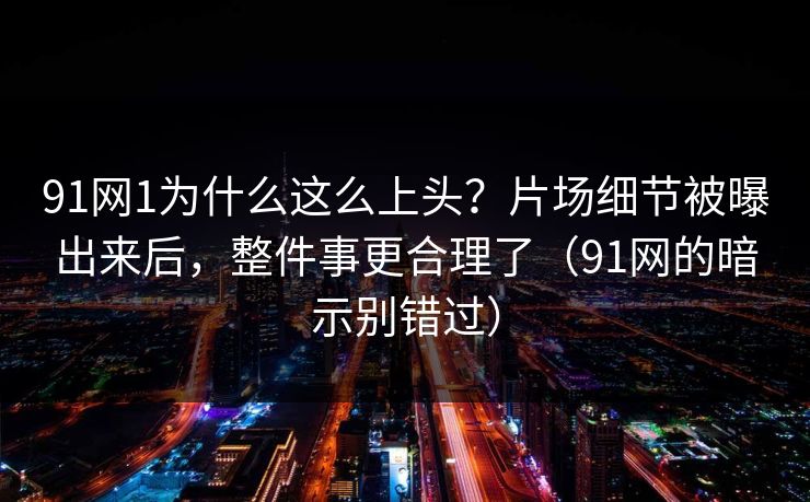 91网1为什么这么上头？片场细节被曝出来后，整件事更合理了（91网的暗示别错过）  第1张