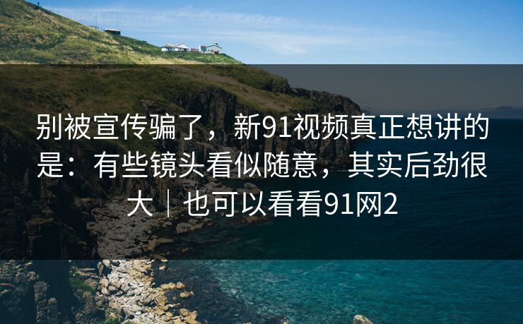 别被宣传骗了，新91视频真正想讲的是：有些镜头看似随意，其实后劲很大｜也可以看看91网2  第1张