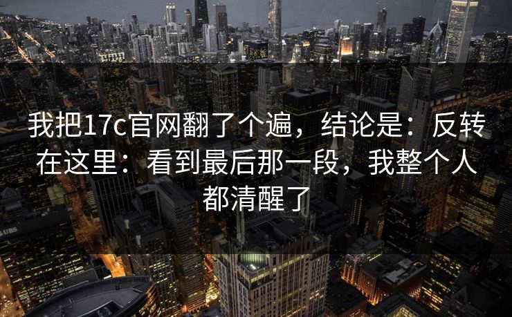 我把17c官网翻了个遍,结论是:反转在这里:看到最后那一段,我整个人都清醒了 我把17c官网翻了个遍,结论是:反转在这里:看到最后那一段,我整个人都清醒了