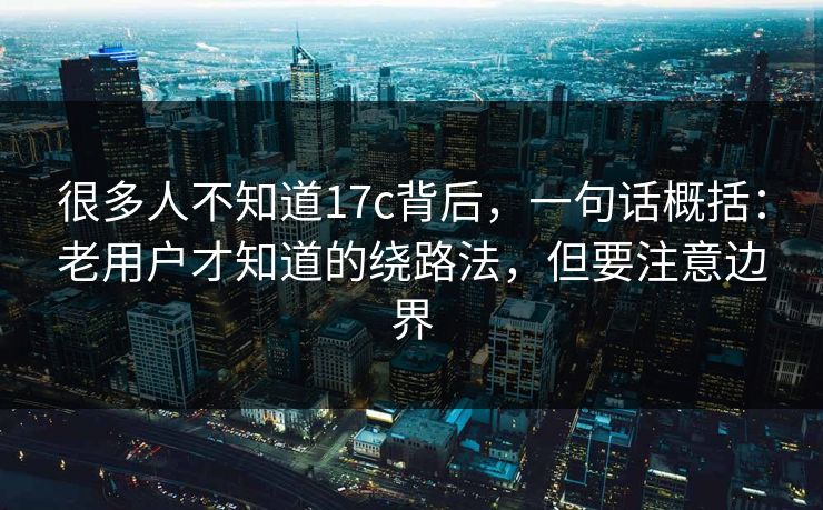 很多人不知道17c背后,一句话概括:老用户才知道的绕路法,但要注意边界 第1张 很多人不知道17c背后,一句话概括:老用户才知道的绕路法,但要注意边界 第1张