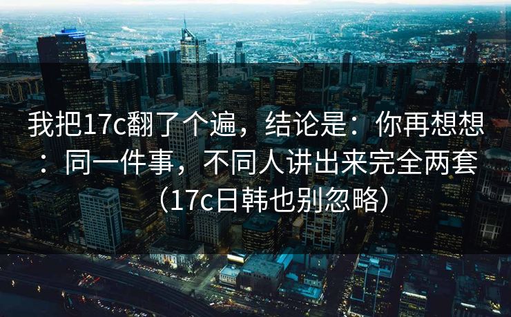我把17c翻了个遍,结论是:你再想想:同一件事,不同人讲出来完全两套(17c日韩也别忽略) 第1张 我把17c翻了个遍,结论是:你再想想:同一件事,不同人讲出来完全两套(17c日韩也别忽略) 第1张