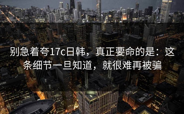 别急着夸17c日韩，真正要命的是：这条细节一旦知道，就很难再被骗  第1张