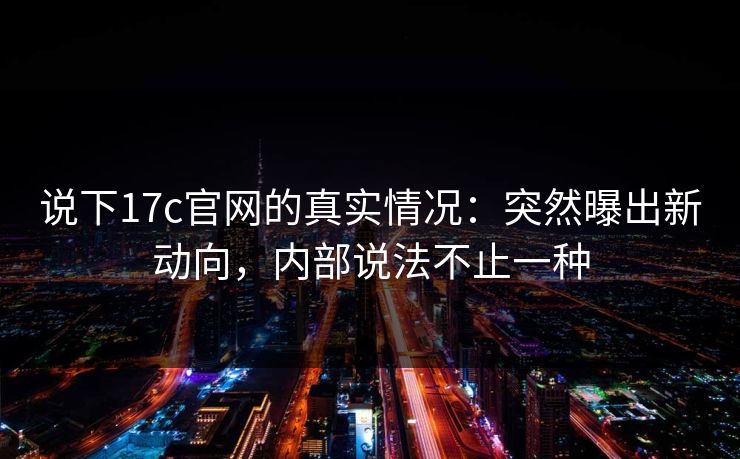 说下17c官网的真实情况：突然曝出新动向，内部说法不止一种  第1张