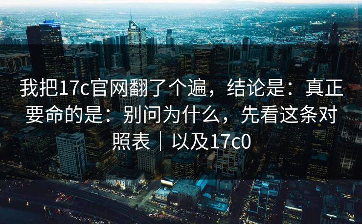 我把17c官网翻了个遍，结论是：真正要命的是：别问为什么，先看这条对照表｜以及17c0  第1张